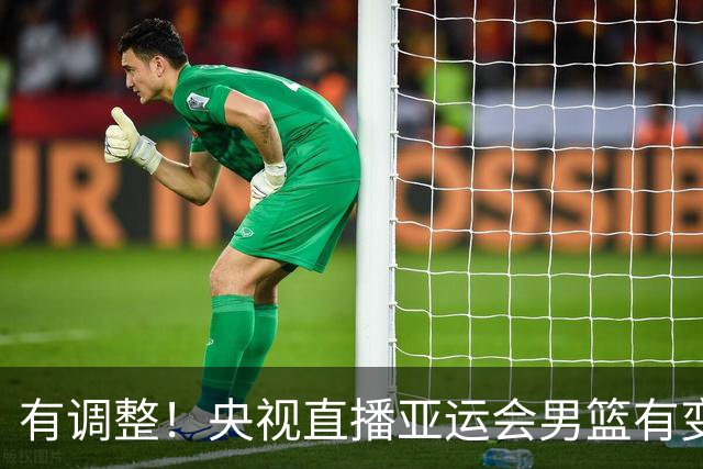 有调整！央视直播亚运会男篮有变，中国VS日本，中国男篮冲击决赛